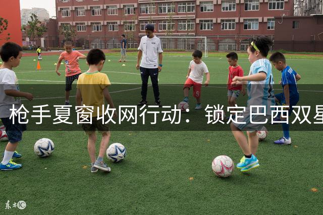 枪手夏窗收网行动：锁定巴西双星补强中前场 后防引援同步推进